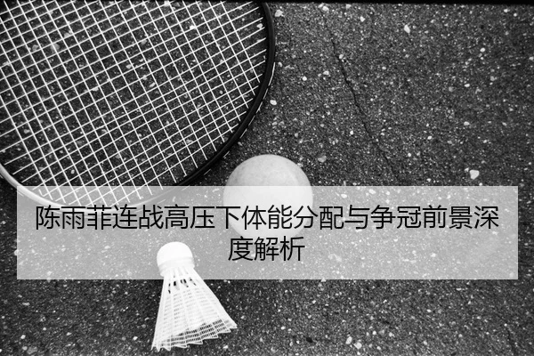 陈雨菲连战高压下体能分配与争冠前景深度解析（bet365app）