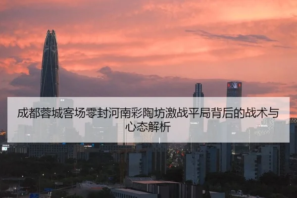 成都蓉城客场零封河南彩陶坊激战平局背后的战术与心态解析 | bet365app